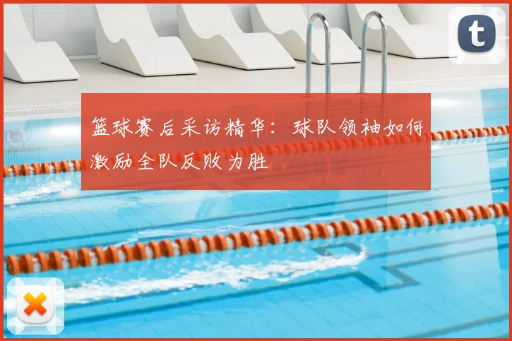 篮球赛后采访精华:球队领袖如何激励全队反败为胜