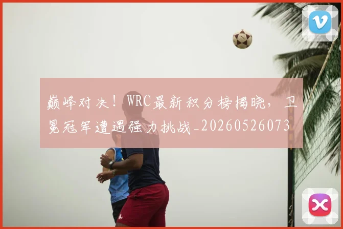 巅峰对决!WRC最新积分榜揭晓,卫冕冠军遭遇强力挑战_20260526073815