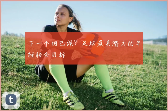 下一个姆巴佩？足坛最具潜力的年轻转会目标