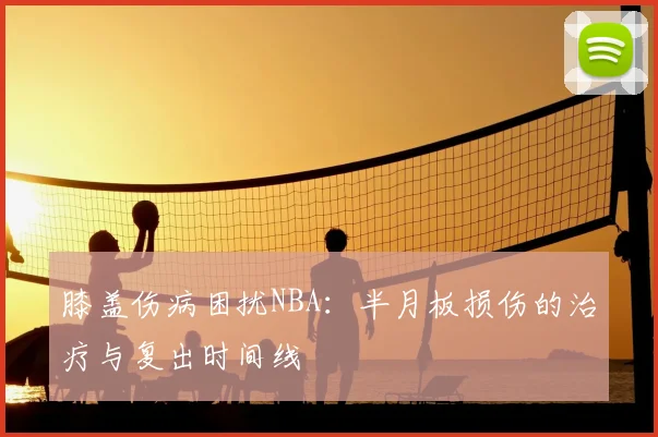 膝盖伤病困扰NBA：半月板损伤的治疗与复出时间线