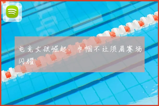 电竞女孩崛起,巾帼不让须眉赛场闪耀