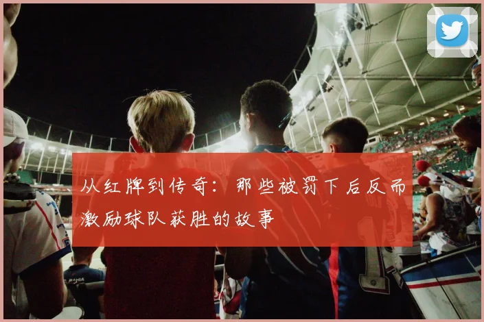 从红牌到传奇:那些被罚下后反而激励球队获胜的故事