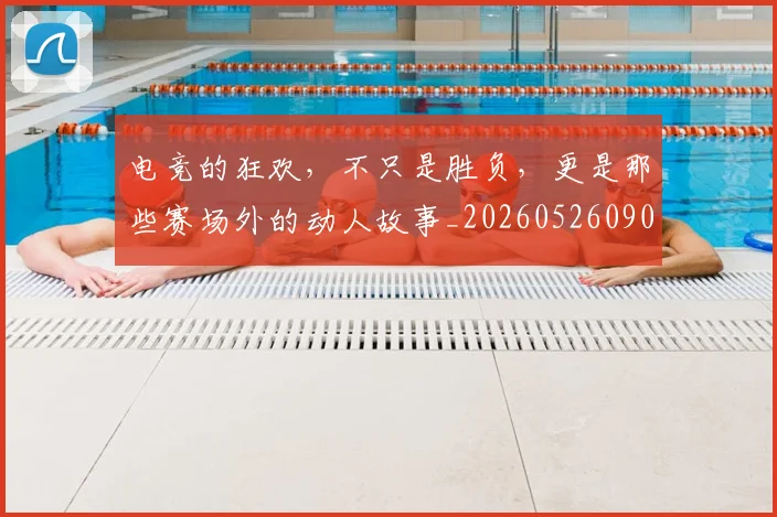 电竞的狂欢，不只是胜负，更是那些赛场外的动人故事_20260526090036