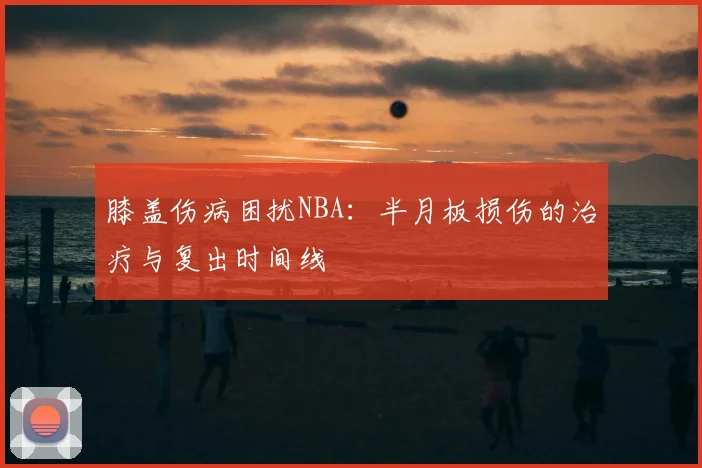 膝盖伤病困扰NBA：半月板损伤的治疗与复出时间线