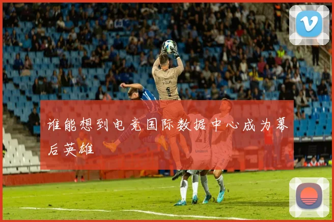 谁能想到电竞国际数据中心成为幕后英雄