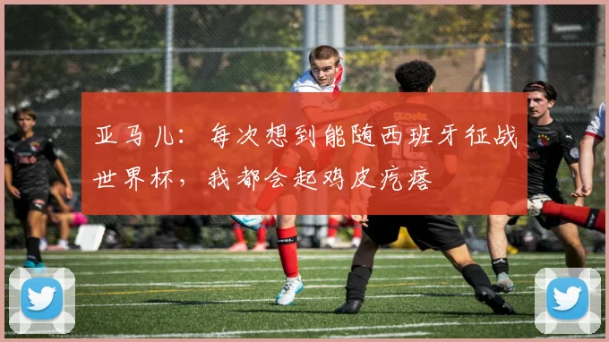 亚马儿:每次想到能随西班牙征战世界杯,我都会起鸡皮疙瘩
