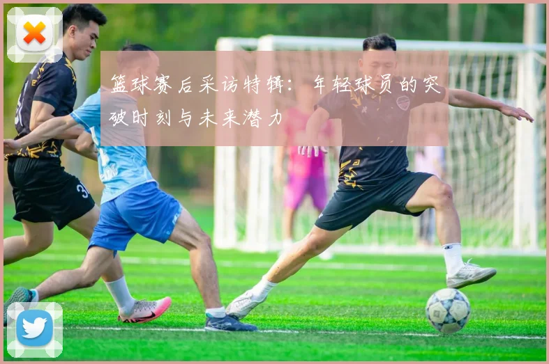 篮球赛后采访特辑:年轻球员的突破时刻与未来潜力