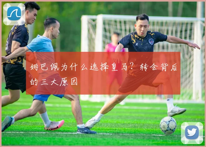 姆巴佩为什么选择皇马?转会背后的三大原因