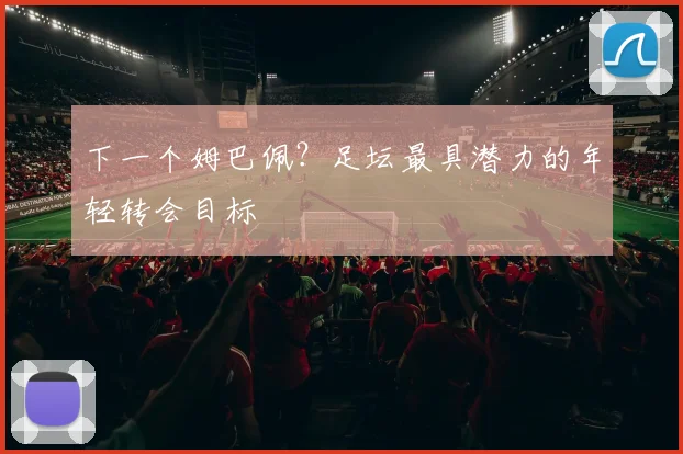 下一个姆巴佩？足坛最具潜力的年轻转会目标