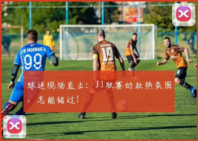 球迷现场直击：J1联赛的狂热氛围，怎能错过！