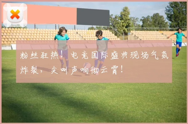 粉丝狂热!电竞国际盛典现场气氛炸裂,尖叫声响彻云霄!