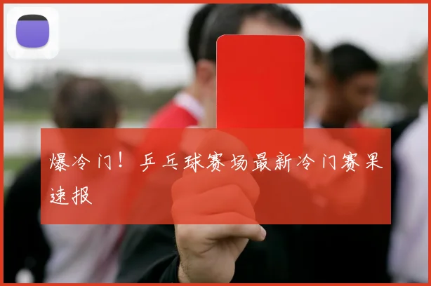爆冷门！乒乓球赛场最新冷门赛果速报