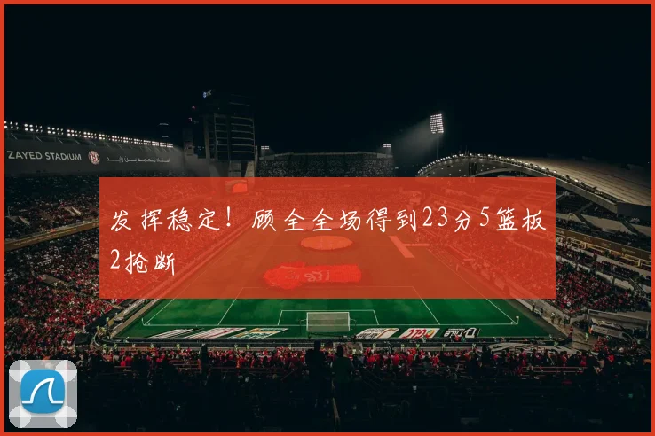 发挥稳定!顾全全场得到23分5篮板2抢断