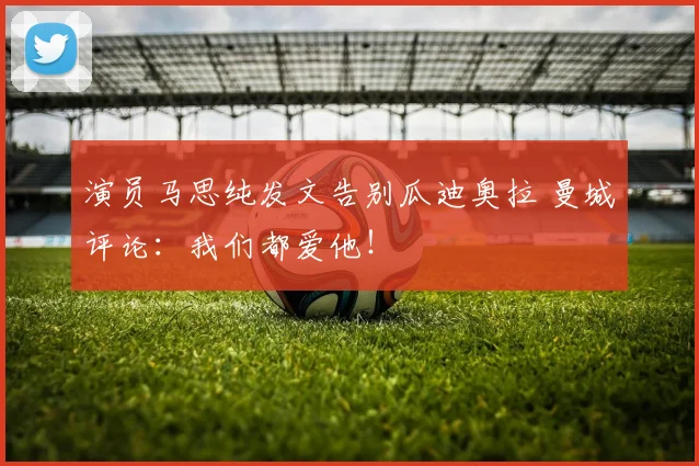 演员马思纯发文告别瓜迪奥拉 曼城评论:我们都爱他!