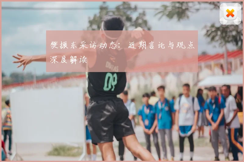 樊振东采访动态:近期言论与观点深度解读