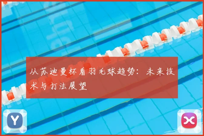 从苏迪曼杯看羽毛球趋势:未来技术与打法展望