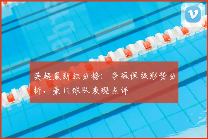 英超最新积分榜:争冠保级形势分析,豪门球队表现点评