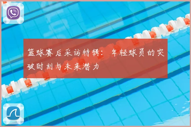 篮球赛后采访特辑:年轻球员的突破时刻与未来潜力
