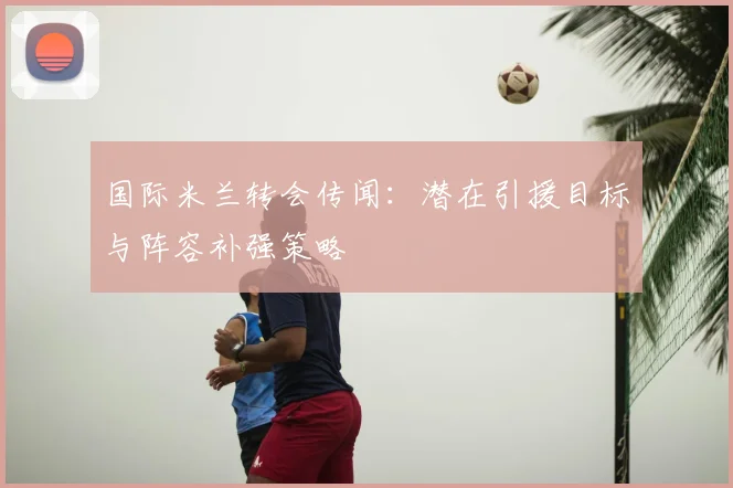 国际米兰转会传闻:潜在引援目标与阵容补强策略
