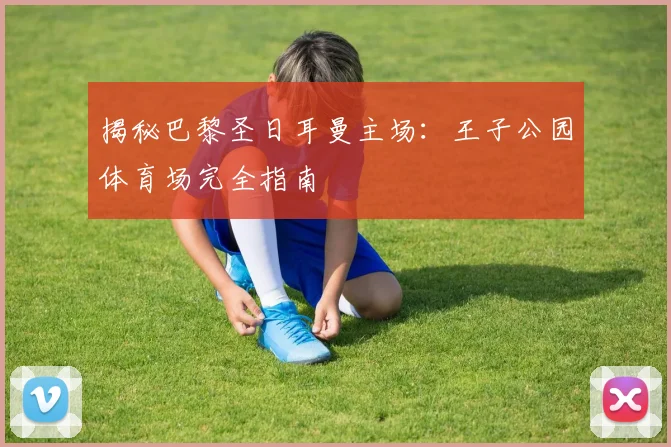 揭秘巴黎圣日耳曼主场:王子公园体育场完全指南