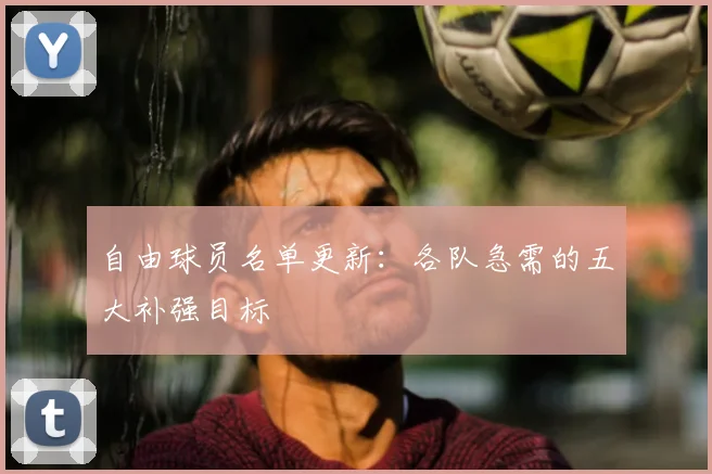 自由球员名单更新:各队急需的五大补强目标