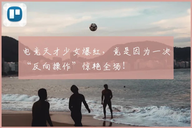 电竞天才少女爆红,竟是因为一次“反向操作”惊艳全场!